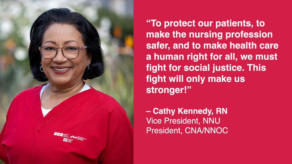 “To protect our patients, to  make the nursing profession  safer, and to make healthcare  a human right for all, we must  fight for social justice. This  fight will only make us  stronger!”   – Cathy Kennedy, RN Vice President, NNU President, CNA/NNOC