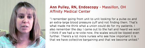 Ann Pulley, RN, Endo Affinity Medical Center, Massillon, OH: " I remember going from unit to unit looking for a pulse ox and an extra large blood pressure cuff and not finding them. That's what made me think what a union could do for my patients. I also remember the day I came out to the hall and heard we won! I think if we had a re-vote now the scales would be tipped even further. There's a lot more nurses who see how important it is that we have collective bargaining and that we become united."