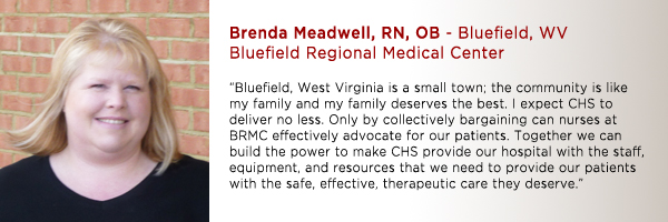 Brenda Meadwell, RN, OB Bluefield Regional Medical Center: "Bluefield, West Virginia is a small town; the community is like my family and my family deserves the best. I expect CHS to deliver no less. Only by collectively bargaining, can nurses at BRMC effectively advocate for our patients. Together we can build the power to make CHS provide our hospital with the staff, equipment, and resources that we need to provide our patients with the safe, effective, therapeutic care they deserve."