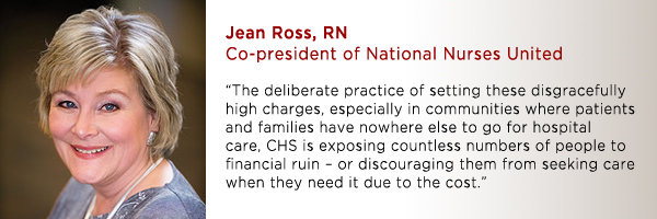 “The deliberate practice of setting these disgracefully high charges, especially in communities where patients and families have nowhere else to go for hospital care, CHS is exposing countless numbers of people to financial ruin – or discouraging them from seeking care when they need it due to the cost.”  -Jean Ross, RN, co-president of NNU.